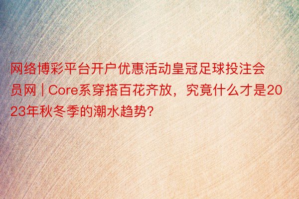 网络博彩平台开户优惠活动皇冠足球投注会员网 | Core系穿搭百花齐放，究竟什么才是2023年秋冬季的潮水趋势？