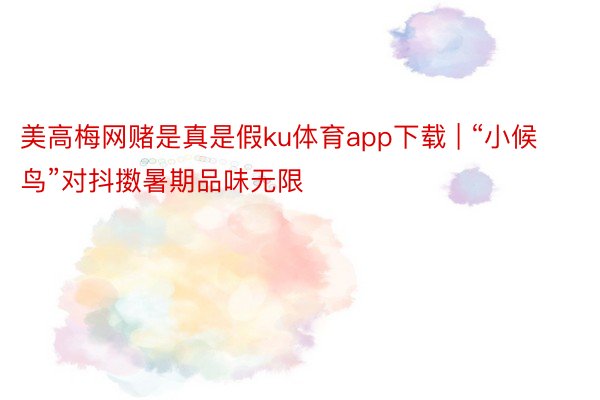 美高梅网赌是真是假ku体育app下载 | “小候鸟”对抖擞暑期品味无限