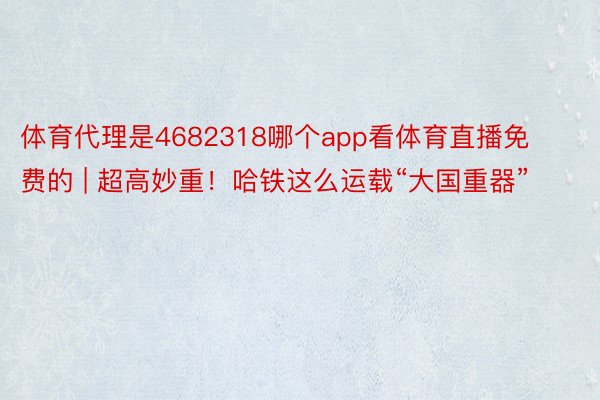 体育代理是4682318哪个app看体育直播免费的 | 超高妙重！哈铁这么运载“大国重器”