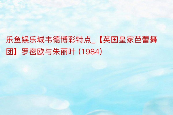 乐鱼娱乐城韦德博彩特点_【英国皇家芭蕾舞团】罗密欧与朱丽叶 (1984)