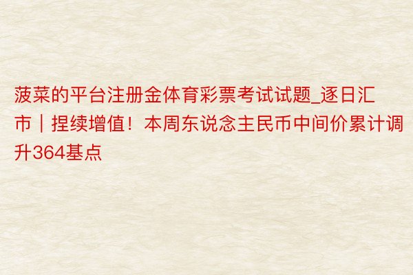 菠菜的平台注册金体育彩票考试试题_逐日汇市｜捏续增值！本周东说念主民币中间价累计调升364基点