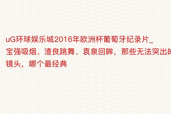 uG环球娱乐城2016年欧洲杯葡萄牙纪录片_宝强吸烟、渣良跳舞、袁泉回眸，那些无法突出的镜头，哪个最经典