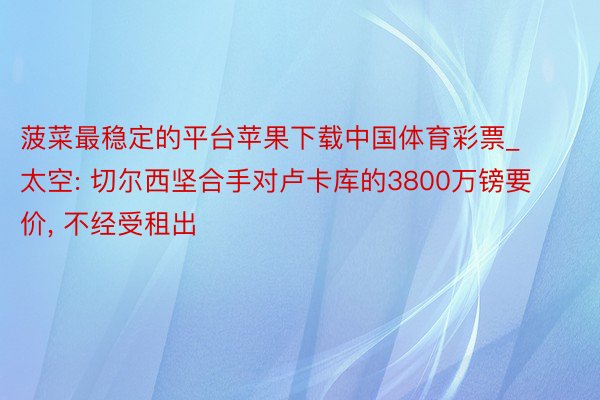 菠菜最稳定的平台苹果下载中国体育彩票_太空: 切尔西坚合手对卢卡库的3800万镑要价, 不经受租出