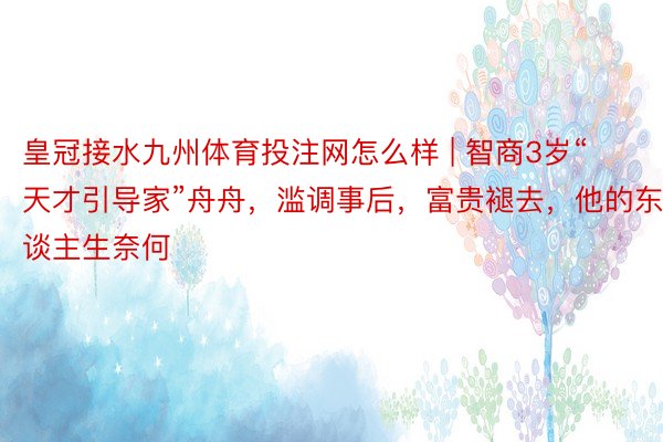 皇冠接水九州体育投注网怎么样 | 智商3岁“天才引导家”舟舟，滥调事后，富贵褪去，他的东谈主生奈何