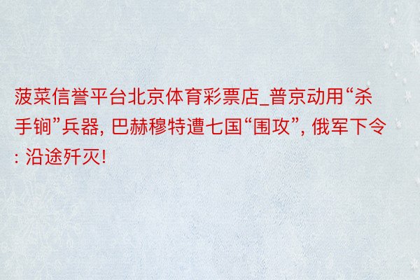 菠菜信誉平台北京体育彩票店_普京动用“杀手锏”兵器, 巴赫穆特遭七国“围攻”, 俄军下令: 沿途歼灭!