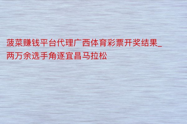 菠菜赚钱平台代理广西体育彩票开奖结果_两万余选手角逐宜昌马拉松