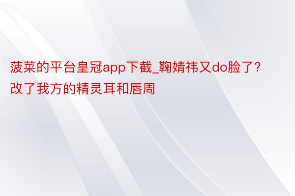 菠菜的平台皇冠app下截_鞠婧祎又do脸了？改了我方的精灵耳和唇周