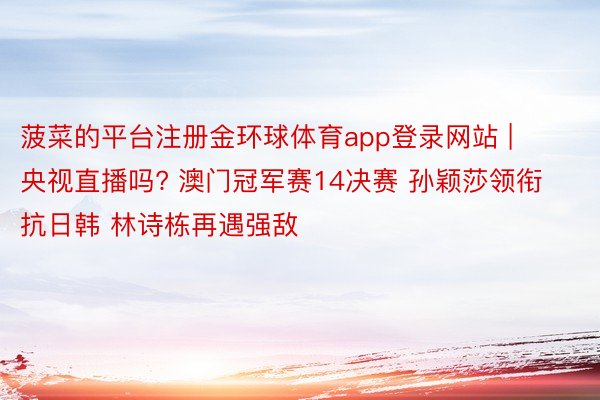 菠菜的平台注册金环球体育app登录网站 | 央视直播吗? 澳门冠军赛14决赛 孙颖莎领衔抗日韩 林诗栋再遇强敌