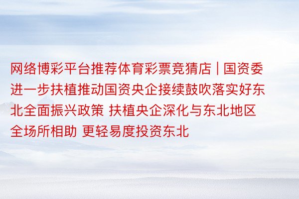 网络博彩平台推荐体育彩票竞猜店 | 国资委进一步扶植推动国资央企接续鼓吹落实好东北全面振兴政策 扶植央企深化与东北地区全场所相助 更轻易度投资东北