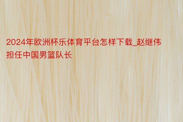 2024年欧洲杯乐体育平台怎样下载_赵继伟担任中国男篮队长
