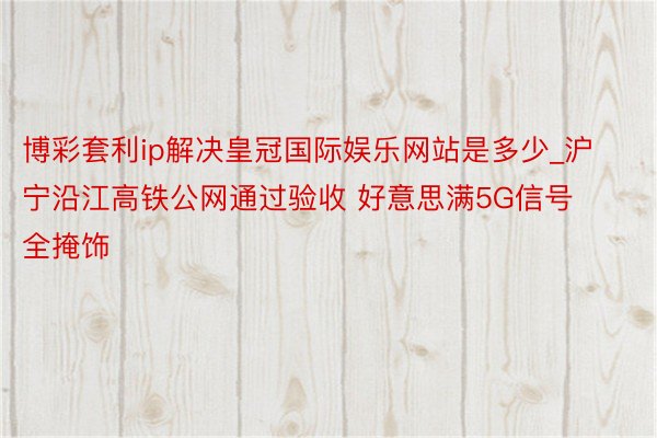 博彩套利ip解决皇冠国际娱乐网站是多少_沪宁沿江高铁公网通过验收 好意思满5G信号全掩饰