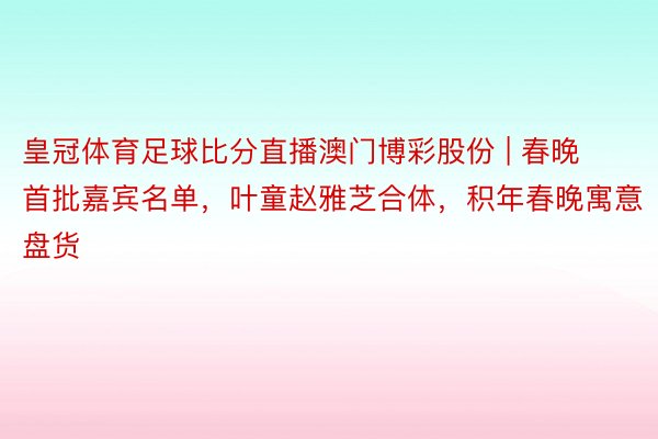皇冠体育足球比分直播澳门博彩股份 | 春晚首批嘉宾名单，叶童赵雅芝合体，积年春晚寓意盘货