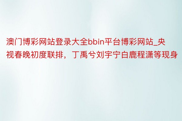 澳门博彩网站登录大全bbin平台博彩网站_央视春晚初度联排，丁禹兮刘宇宁白鹿程潇等现身