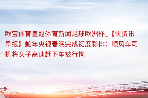 欧宝体育皇冠体育新闻足球欧洲杯_【快资讯早报】蛇年央视春晚完成初度彩排；顺风车司机将女子高速赶下车被行拘