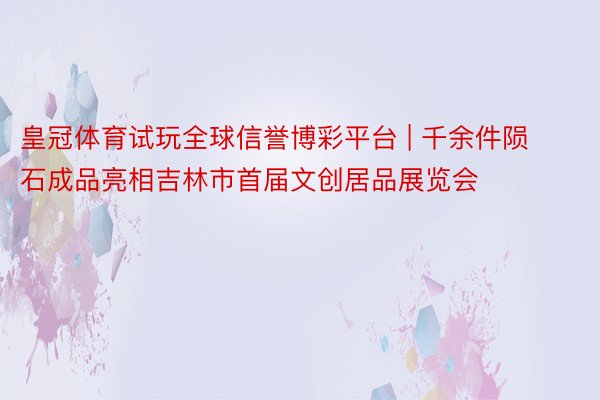 皇冠体育试玩全球信誉博彩平台 | 千余件陨石成品亮相吉林市首届文创居品展览会