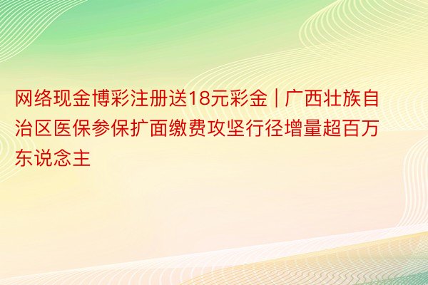 网络现金博彩注册送18元彩金 | 广西壮族自治区医保参保扩面缴费攻坚行径增量超百万东说念主