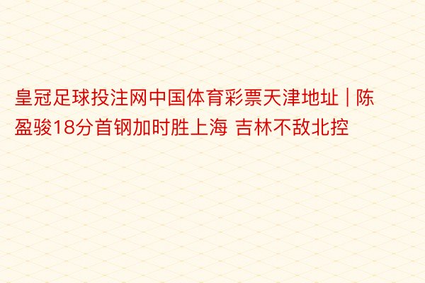 皇冠足球投注网中国体育彩票天津地址 | 陈盈骏18分首钢加时胜上海 吉林不敌北控