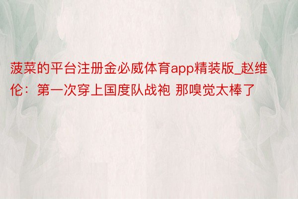 菠菜的平台注册金必威体育app精装版_赵维伦：第一次穿上国度队战袍 那嗅觉太棒了