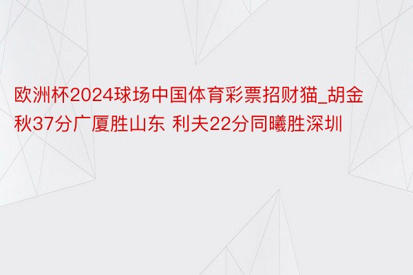 欧洲杯2024球场中国体育彩票招财猫_胡金秋37分广厦胜山东 利夫22分同曦胜深圳