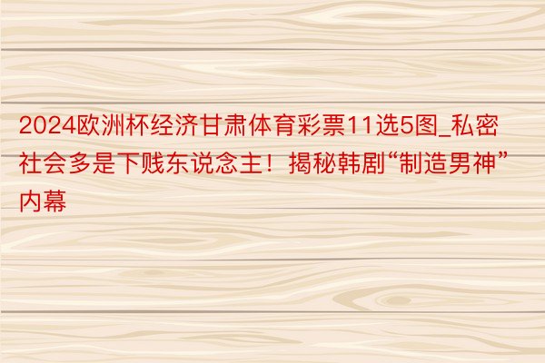 2024欧洲杯经济甘肃体育彩票11选5图_私密社会多是下贱东说念主！揭秘韩剧“制造男神”内幕