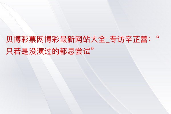 贝博彩票网博彩最新网站大全_专访辛芷蕾：“只若是没演过的都思尝试”