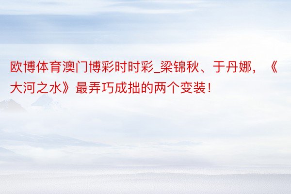 欧博体育澳门博彩时时彩_梁锦秋、于丹娜，《大河之水》最弄巧成拙的两个变装！