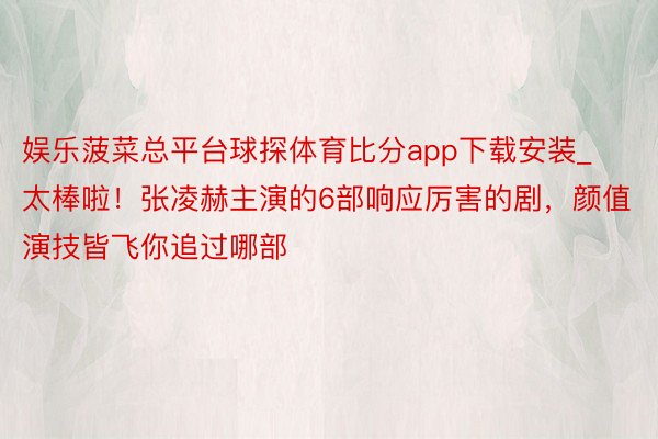 娱乐菠菜总平台球探体育比分app下载安装_太棒啦！张凌赫主演的6部响应厉害的剧，颜值演技皆飞你追过哪部