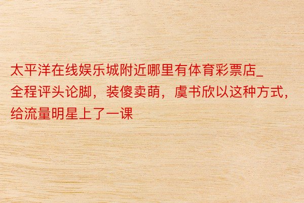 太平洋在线娱乐城附近哪里有体育彩票店_全程评头论脚，装傻卖萌，虞书欣以这种方式，给流量明星上了一课