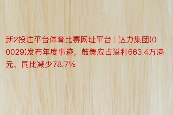 新2投注平台体育比赛网址平台 | 达力集团(00029)发布年度事迹，鼓舞应占溢利663.4万港元，同比减少78.7%