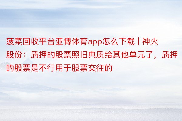菠菜回收平台亚慱体育app怎么下载 | 神火股份：质押的股票照旧典质给其他单元了，质押的股票是不行用于股票交往的