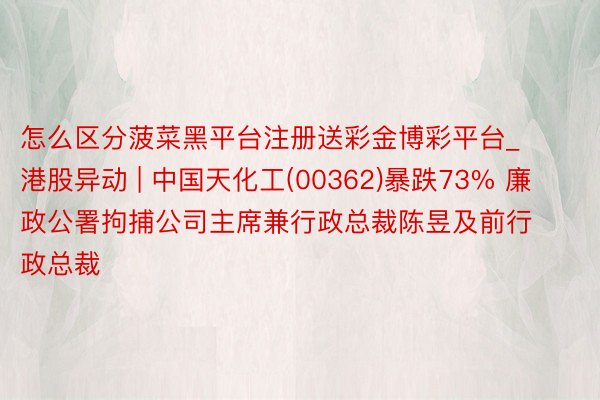 怎么区分菠菜黑平台注册送彩金博彩平台_港股异动 | 中国天化工(00362)暴跌73% 廉政公署拘捕公司主席兼行政总裁陈昱及前行政总裁