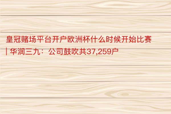 皇冠赌场平台开户欧洲杯什么时候开始比赛 | 华润三九：公司鼓吹共37,259户